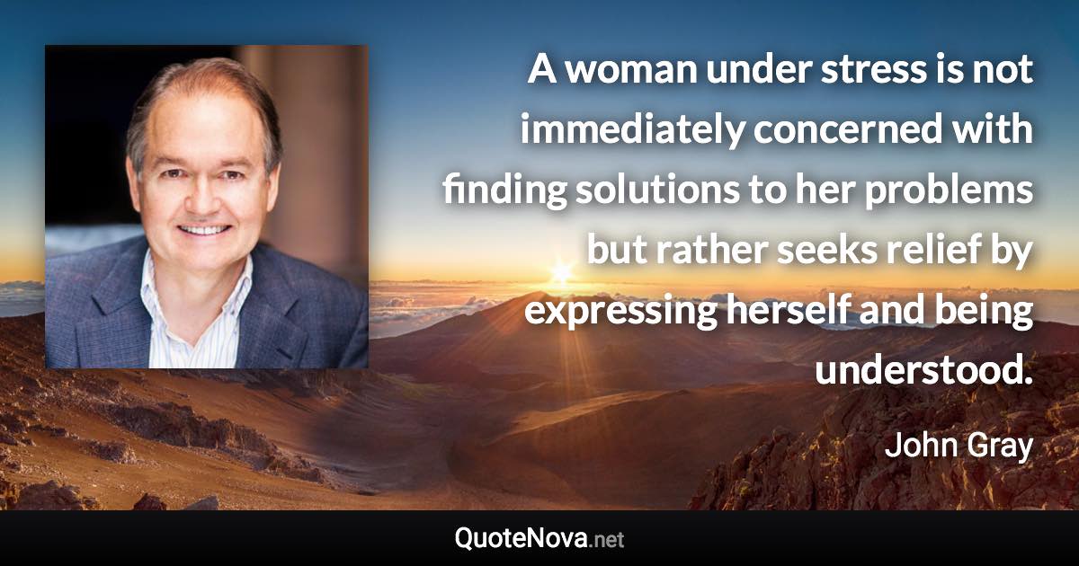 A woman under stress is not immediately concerned with finding solutions to her problems but rather seeks relief by expressing herself and being understood. - John Gray quote