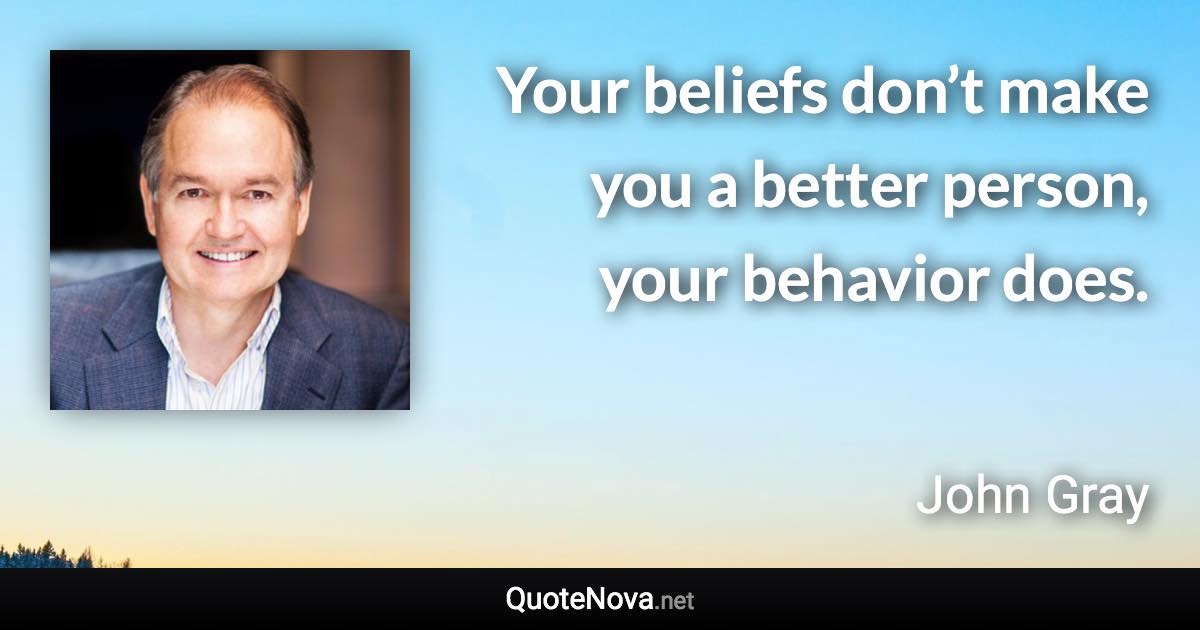 Your beliefs don’t make you a better person, your behavior does. - John Gray quote