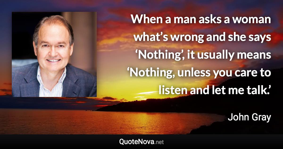 When a man asks a woman what’s wrong and she says ‘Nothing’, it usually means ‘Nothing, unless you care to listen and let me talk.’ - John Gray quote