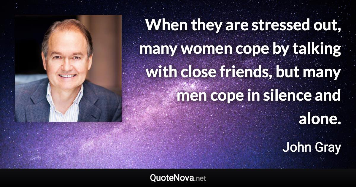 When they are stressed out, many women cope by talking with close friends, but many men cope in silence and alone. - John Gray quote