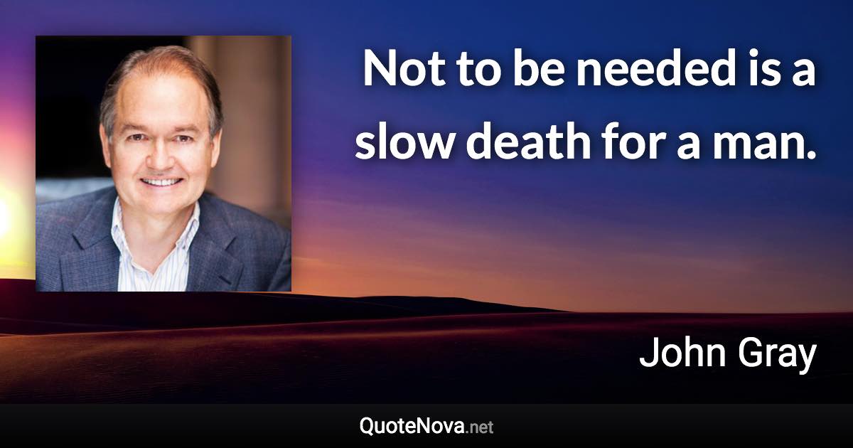 Not to be needed is a slow death for a man. - John Gray quote