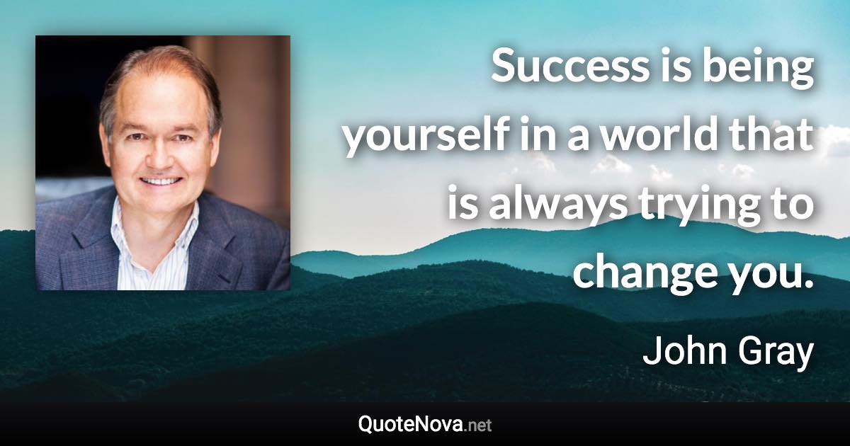 Success is being yourself in a world that is always trying to change you. - John Gray quote
