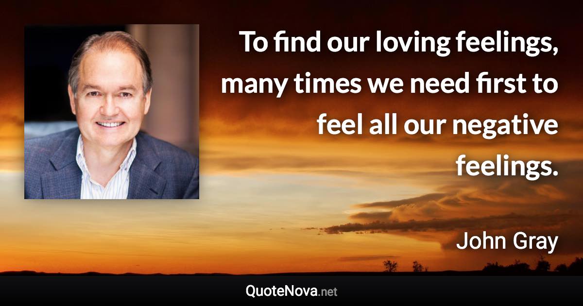 To find our loving feelings, many times we need first to feel all our negative feelings. - John Gray quote