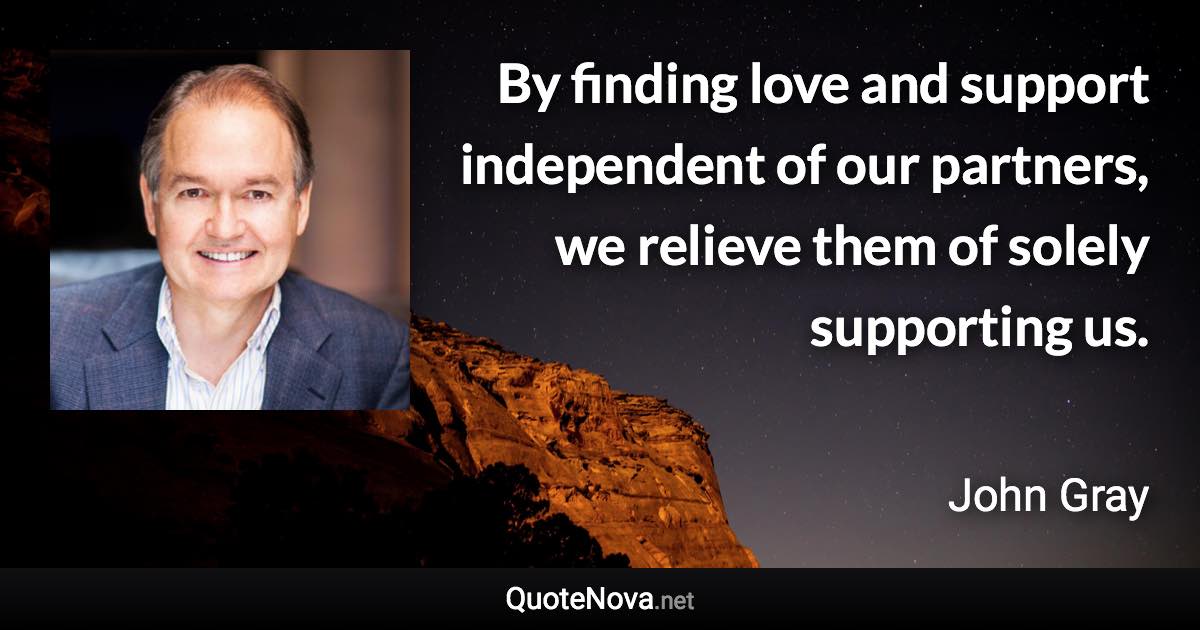 By finding love and support independent of our partners, we relieve them of solely supporting us. - John Gray quote