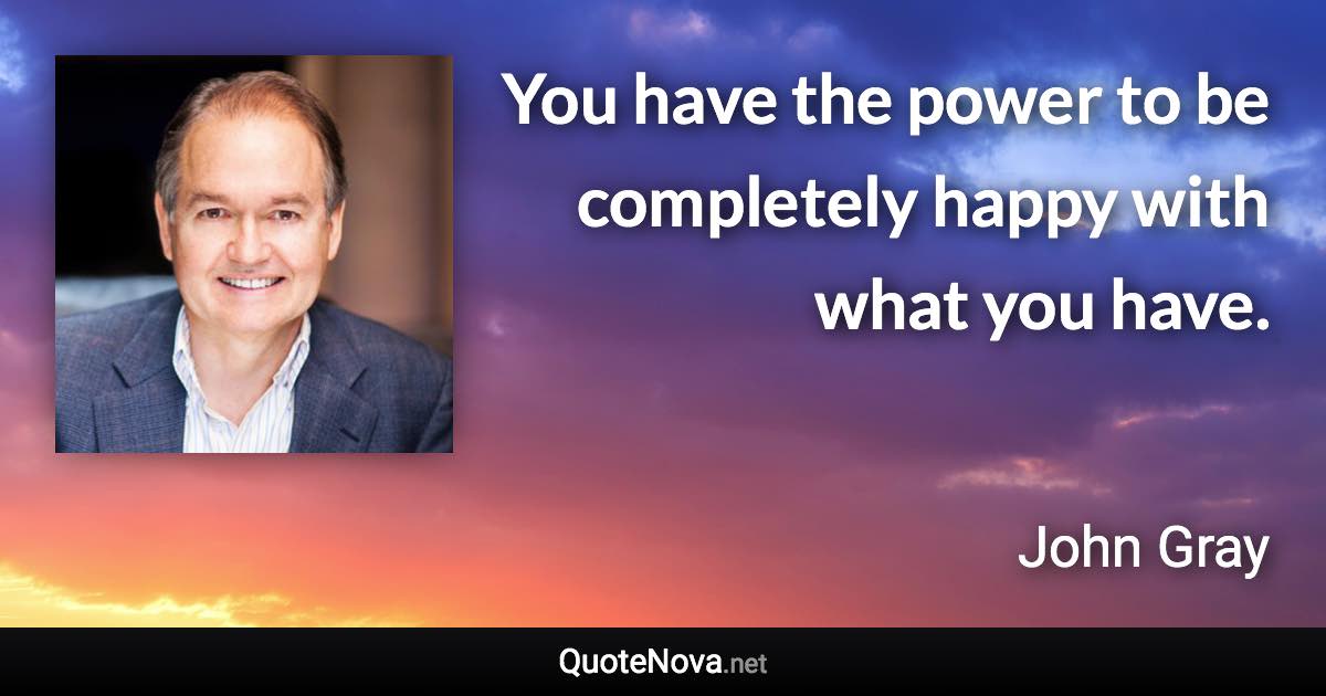 You have the power to be completely happy with what you have. - John Gray quote