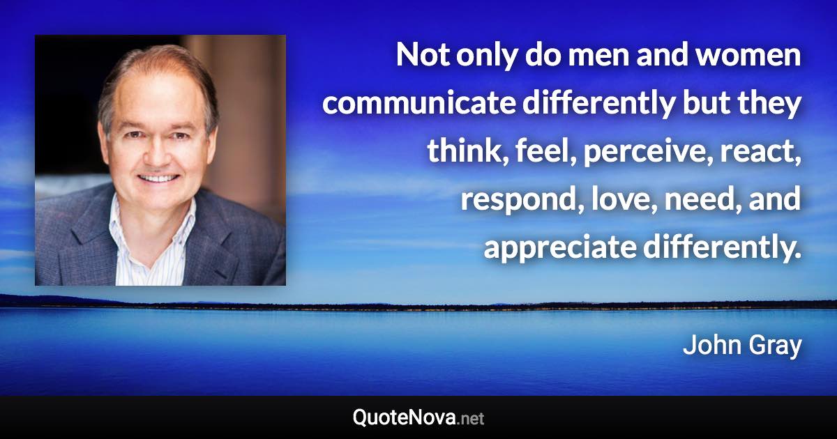 Not only do men and women communicate differently but they think, feel, perceive, react, respond, love, need, and appreciate differently. - John Gray quote