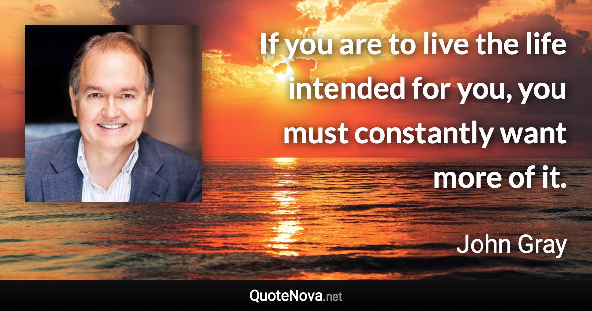 If you are to live the life intended for you, you must constantly want more of it. - John Gray quote