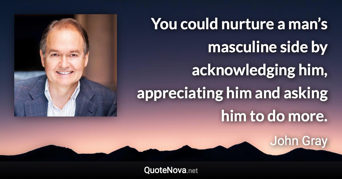 You could nurture a man’s masculine side by acknowledging him, appreciating him and asking him to do more. - John Gray quote