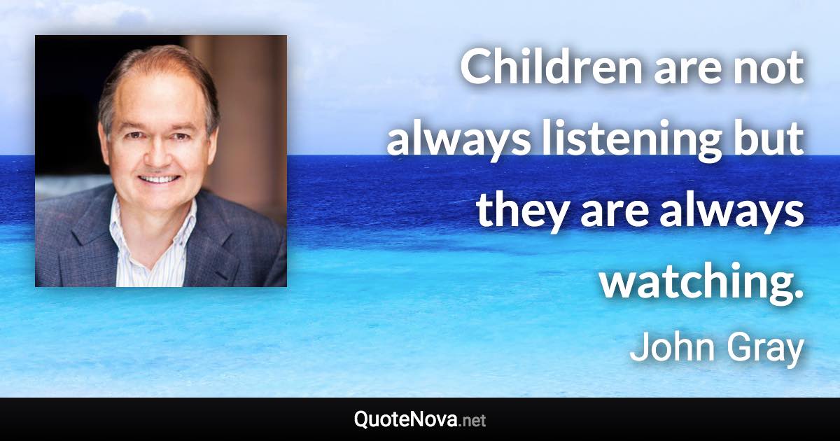 Children are not always listening but they are always watching. - John Gray quote