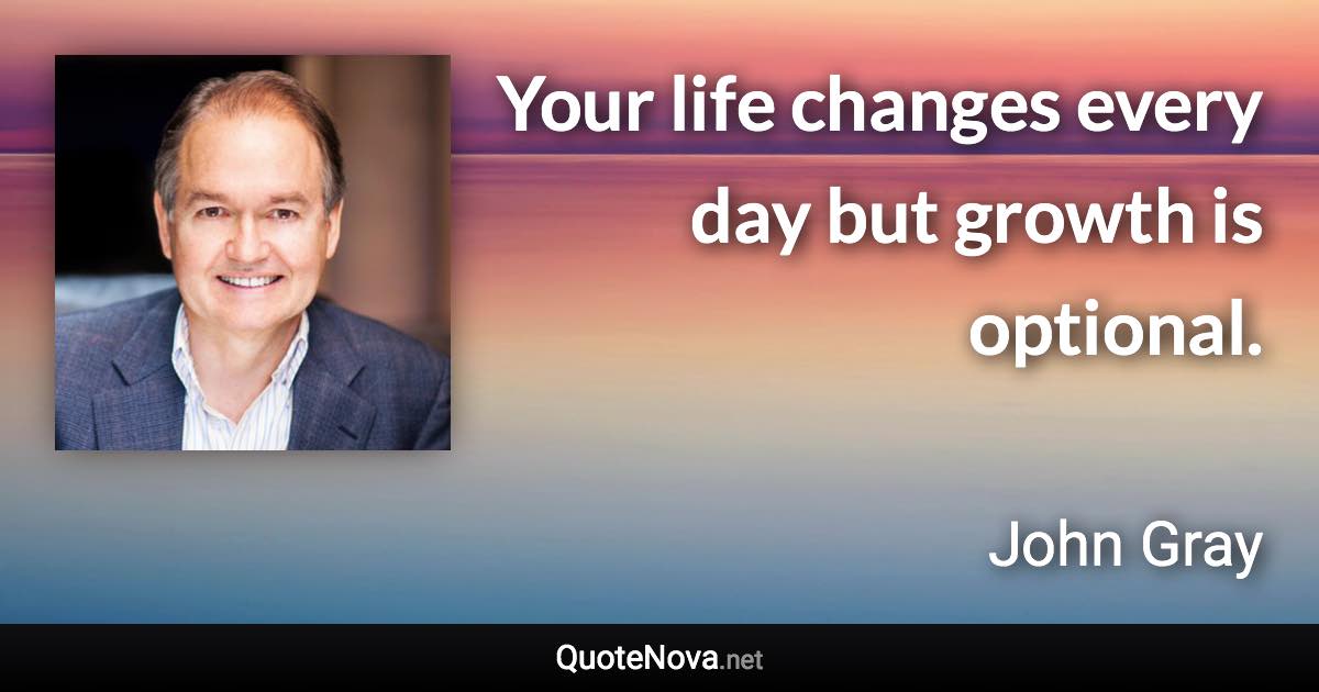 Your life changes every day but growth is optional. - John Gray quote