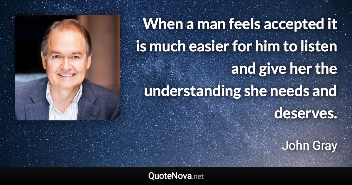 When a man feels accepted it is much easier for him to listen and give her the understanding she needs and deserves. - John Gray quote