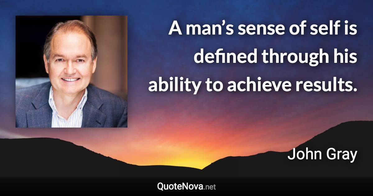 A man’s sense of self is defined through his ability to achieve results. - John Gray quote