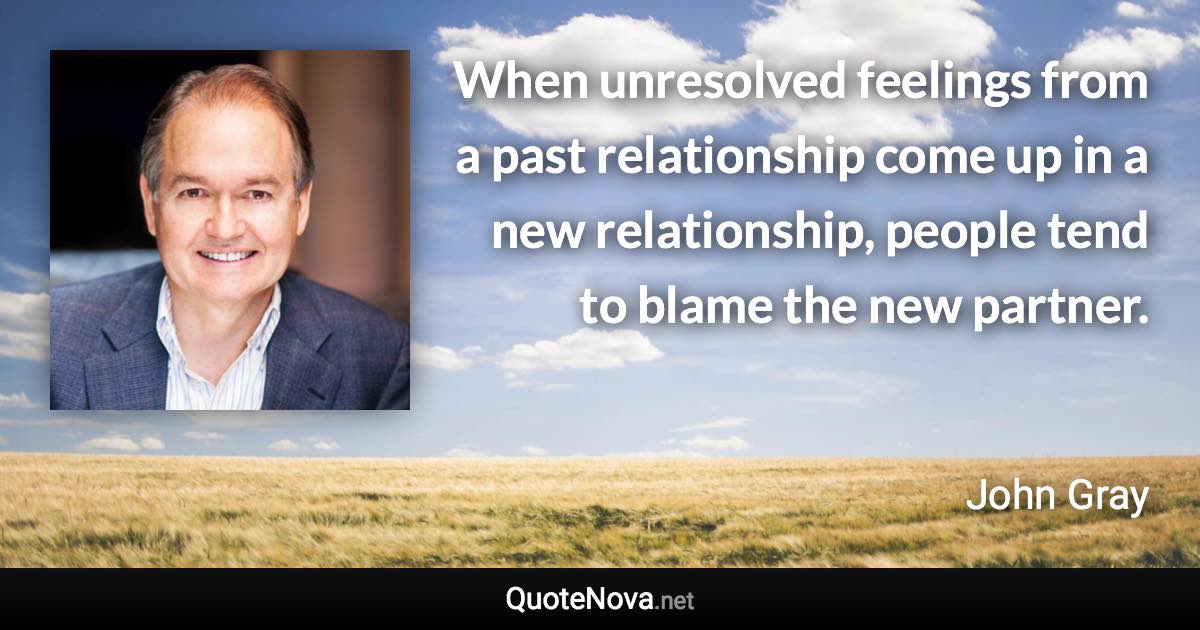 When unresolved feelings from a past relationship come up in a new relationship, people tend to blame the new partner. - John Gray quote