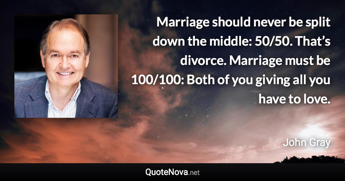 Marriage should never be split down the middle: 50/50. That’s divorce. Marriage must be 100/100: Both of you giving all you have to love. - John Gray quote