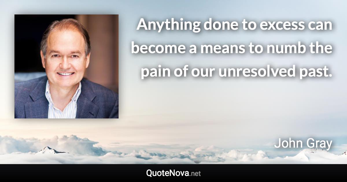 Anything done to excess can become a means to numb the pain of our unresolved past. - John Gray quote