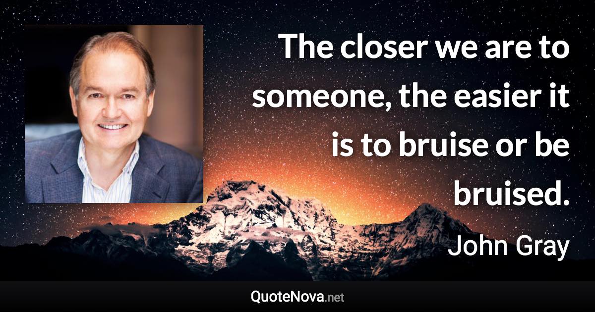 The closer we are to someone, the easier it is to bruise or be bruised. - John Gray quote