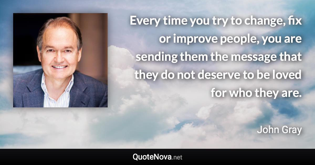 Every time you try to change, fix or improve people, you are sending them the message that they do not deserve to be loved for who they are. - John Gray quote