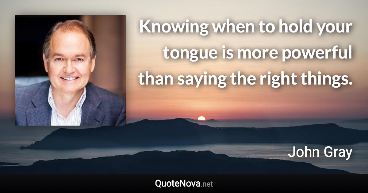 Knowing when to hold your tongue is more powerful than saying the right things. - John Gray quote