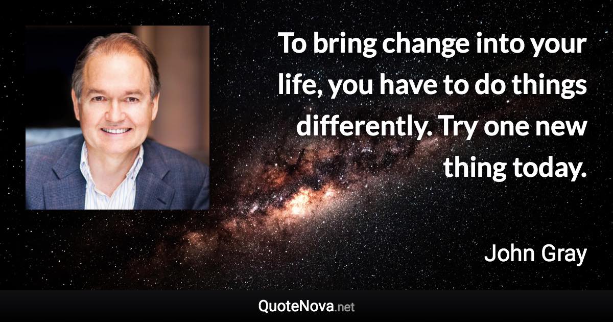 To bring change into your life, you have to do things differently. Try one new thing today. - John Gray quote