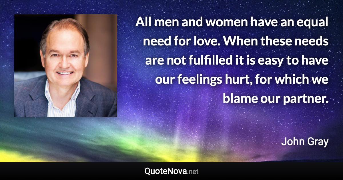 All men and women have an equal need for love. When these needs are not fulfilled it is easy to have our feelings hurt, for which we blame our partner. - John Gray quote