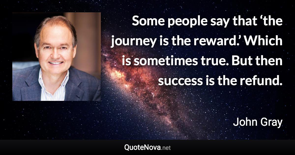 Some people say that ‘the journey is the reward.’ Which is sometimes true. But then success is the refund. - John Gray quote