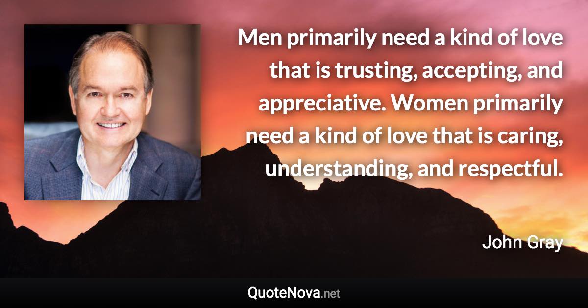 Men primarily need a kind of love that is trusting, accepting, and appreciative. Women primarily need a kind of love that is caring, understanding, and respectful. - John Gray quote