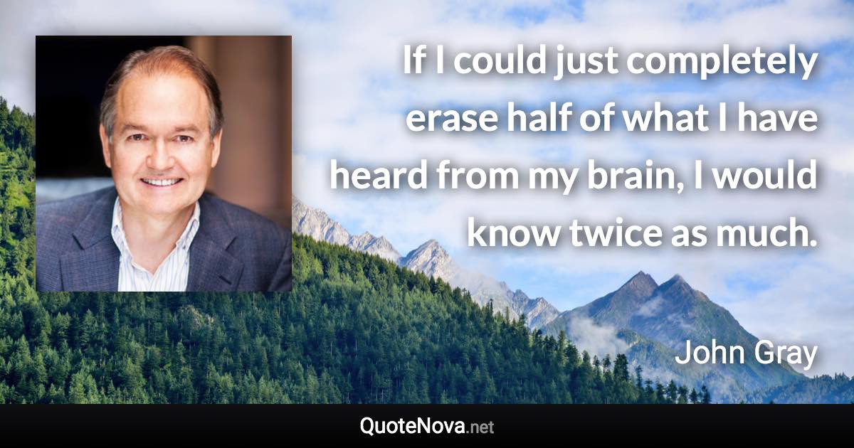 If I could just completely erase half of what I have heard from my brain, I would know twice as much. - John Gray quote