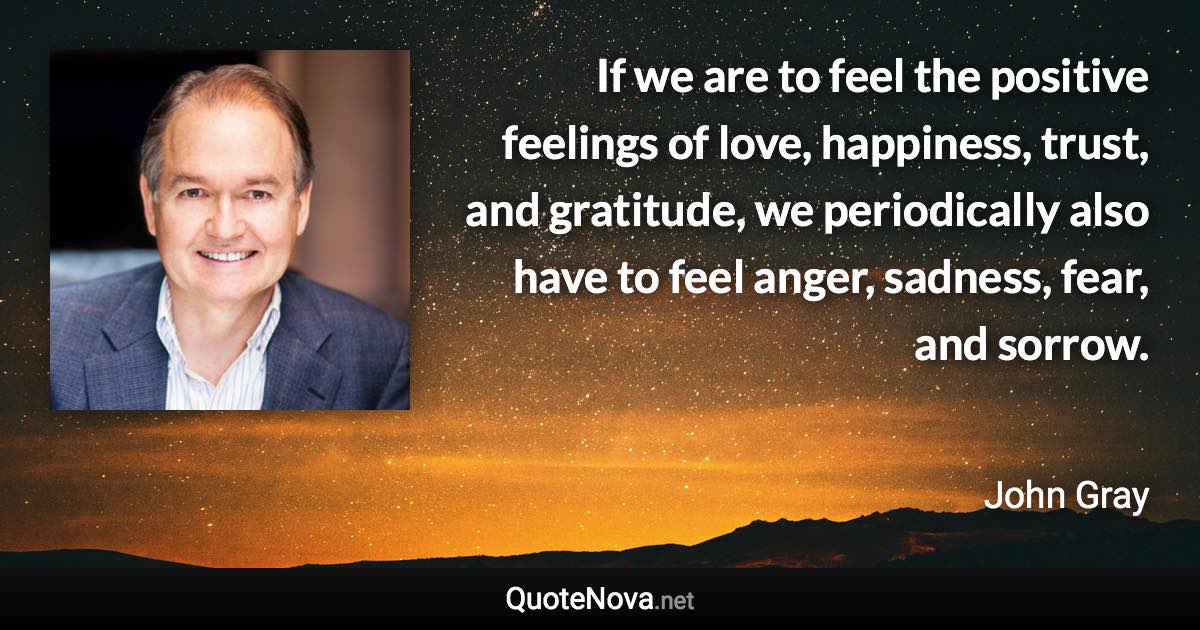 If we are to feel the positive feelings of love, happiness, trust, and gratitude, we periodically also have to feel anger, sadness, fear, and sorrow. - John Gray quote