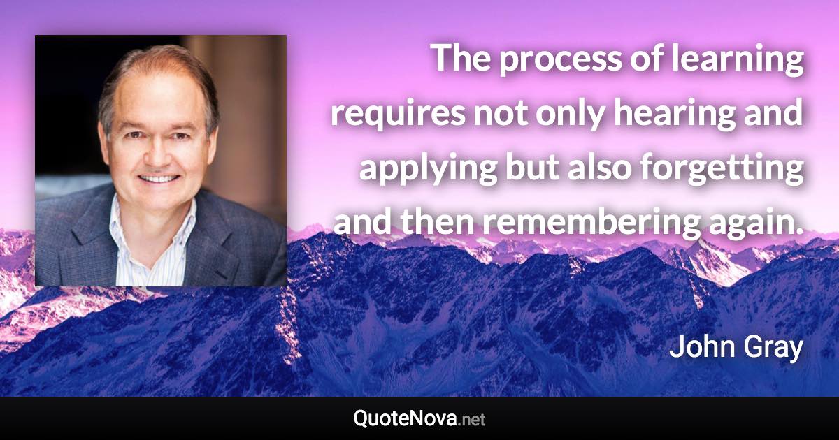 The process of learning requires not only hearing and applying but also forgetting and then remembering again. - John Gray quote