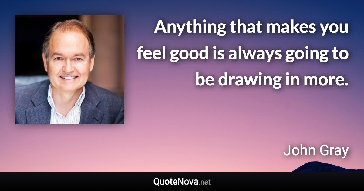 Anything that makes you feel good is always going to be drawing in more. - John Gray quote