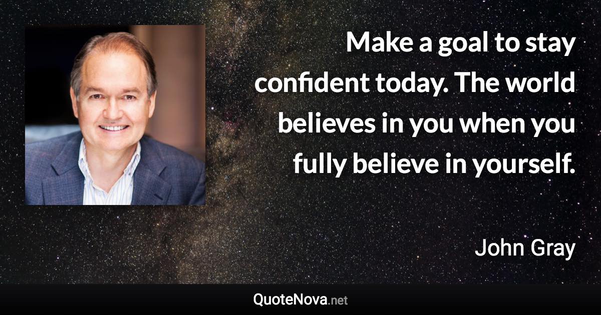 Make a goal to stay confident today. The world believes in you when you fully believe in yourself. - John Gray quote