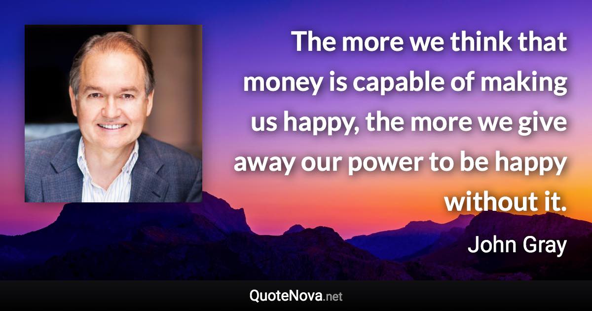 The more we think that money is capable of making us happy, the more we give away our power to be happy without it. - John Gray quote