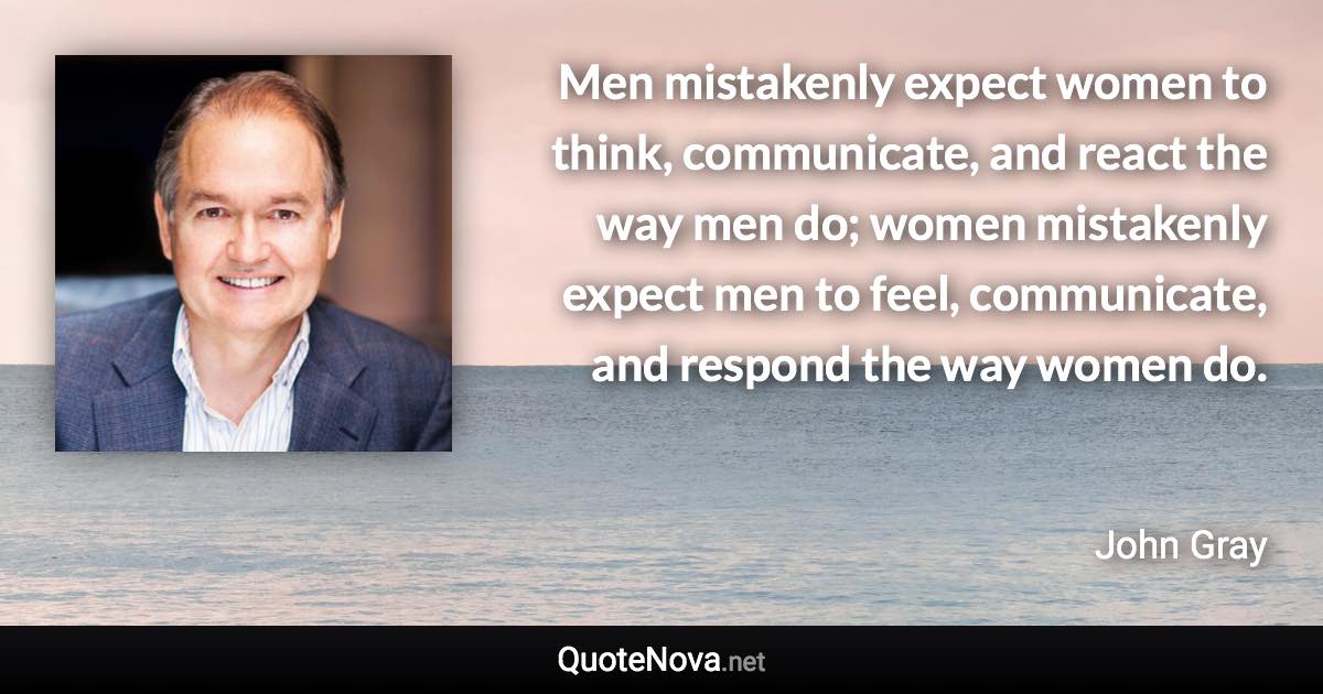 Men mistakenly expect women to think, communicate, and react the way men do; women mistakenly expect men to feel, communicate, and respond the way women do. - John Gray quote