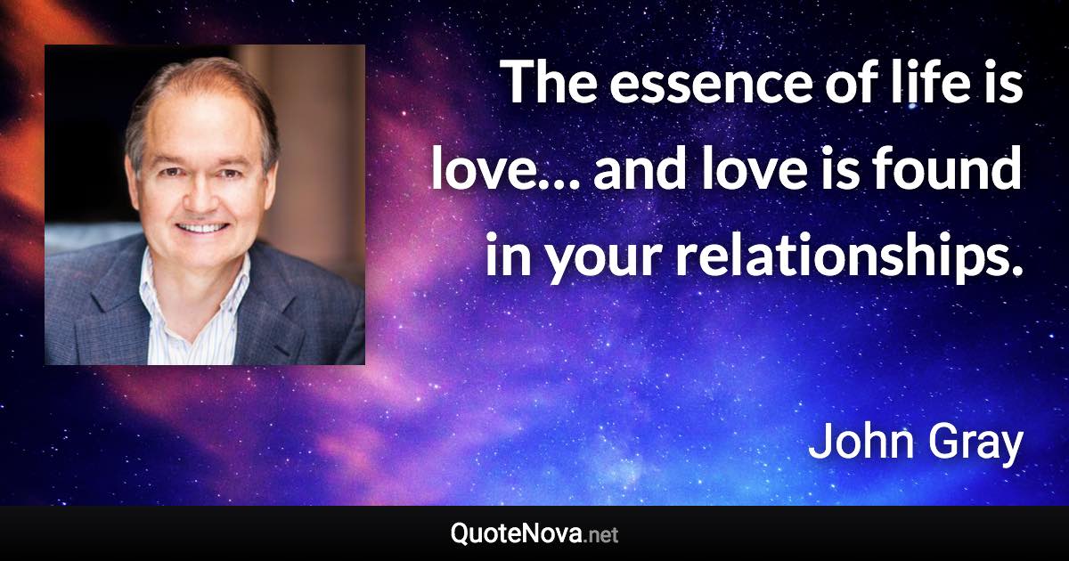 The essence of life is love… and love is found in your relationships. - John Gray quote