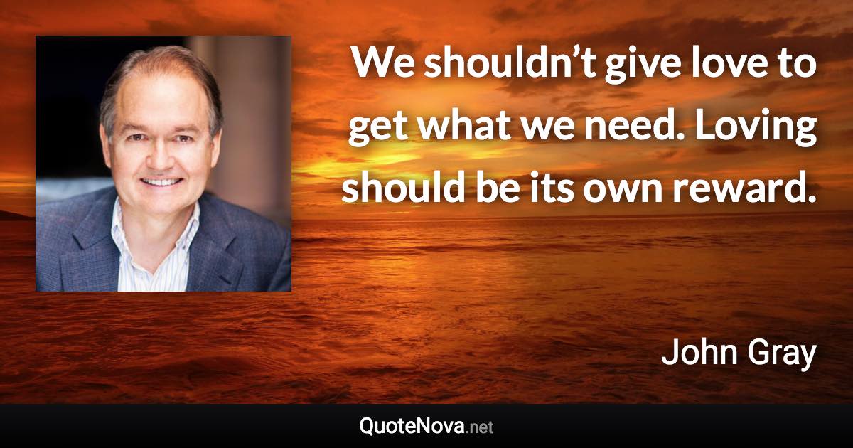 We shouldn’t give love to get what we need. Loving should be its own reward. - John Gray quote