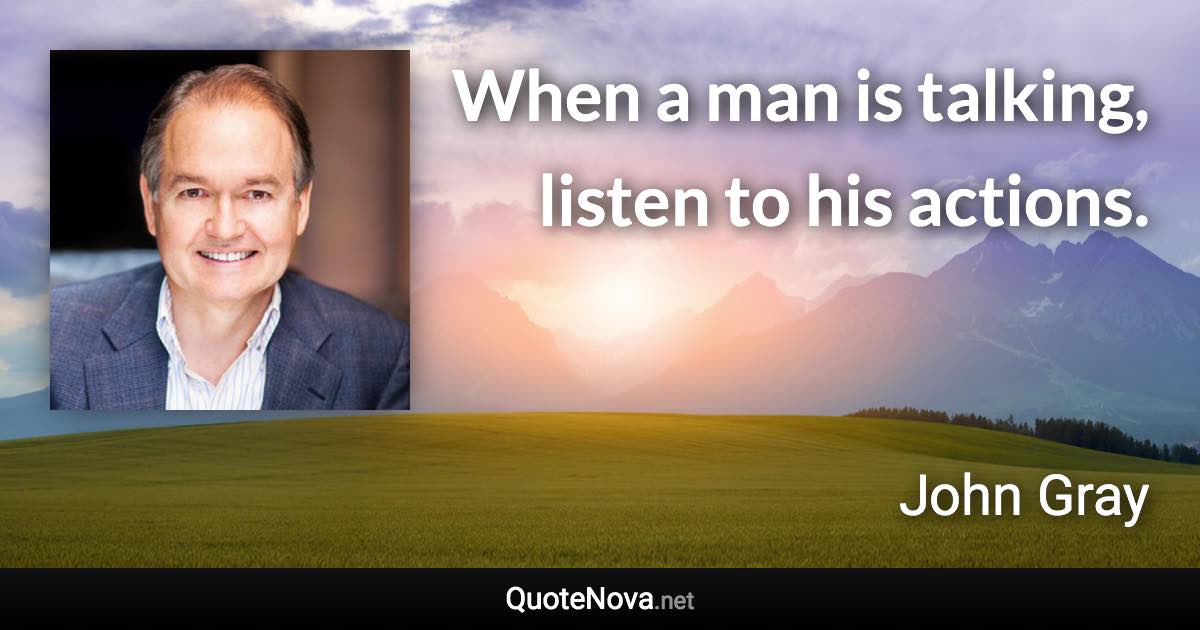When a man is talking, listen to his actions. - John Gray quote