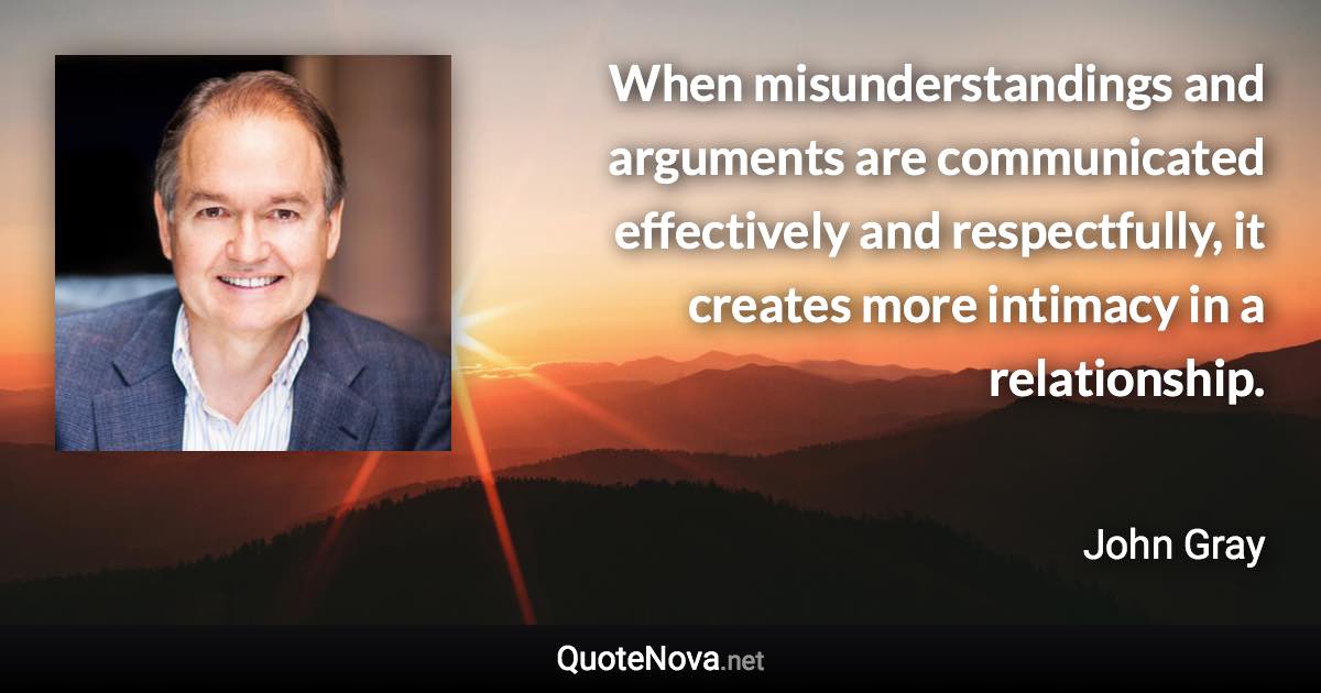 When misunderstandings and arguments are communicated effectively and respectfully, it creates more intimacy in a relationship. - John Gray quote