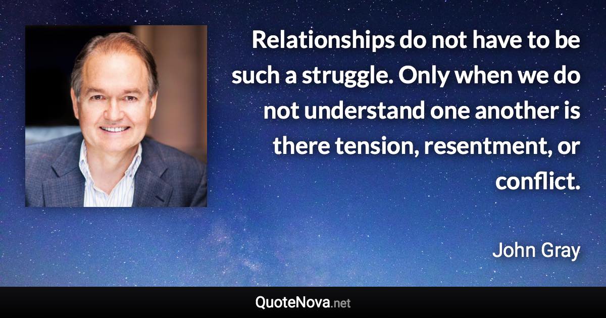 Relationships do not have to be such a struggle. Only when we do not understand one another is there tension, resentment, or conflict. - John Gray quote