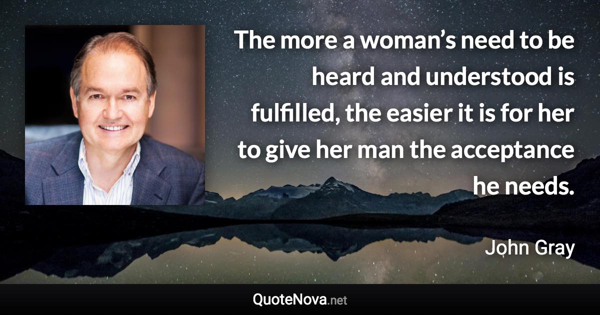 The more a woman’s need to be heard and understood is fulfilled, the easier it is for her to give her man the acceptance he needs. - John Gray quote