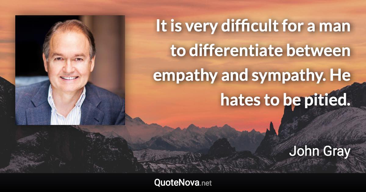 It is very difficult for a man to differentiate between empathy and sympathy. He hates to be pitied. - John Gray quote