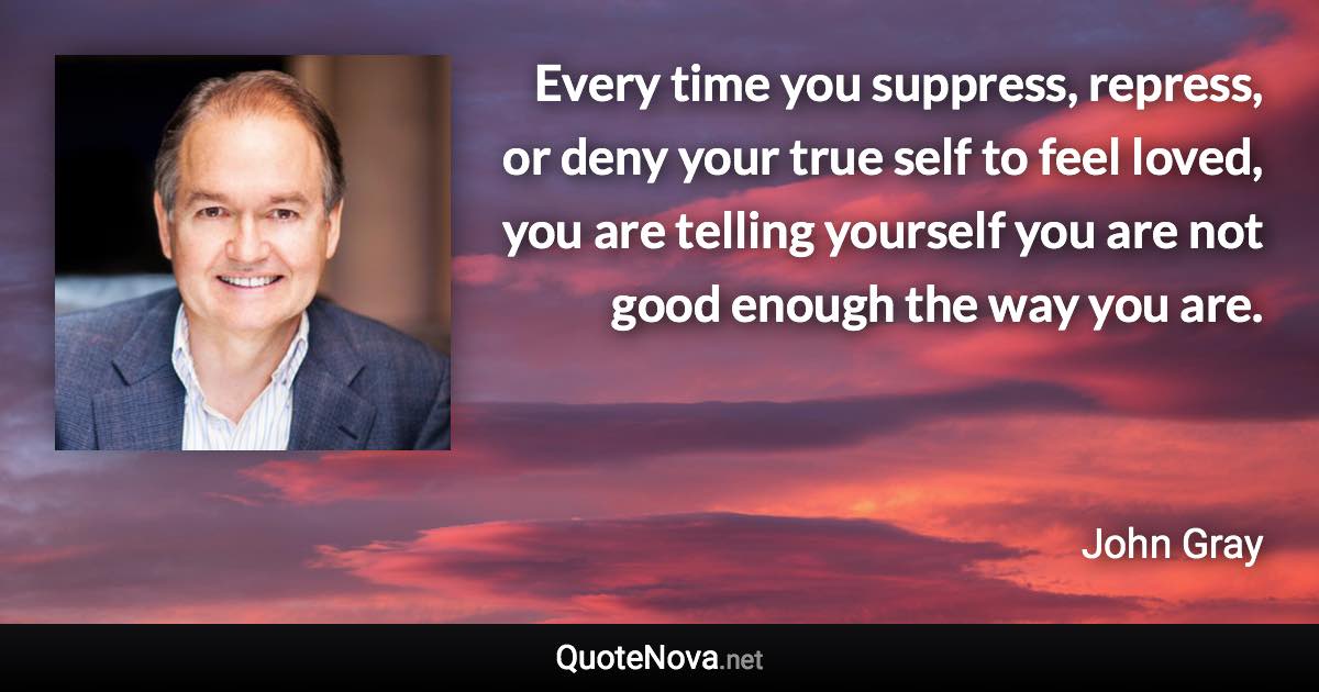 Every time you suppress, repress, or deny your true self to feel loved, you are telling yourself you are not good enough the way you are. - John Gray quote