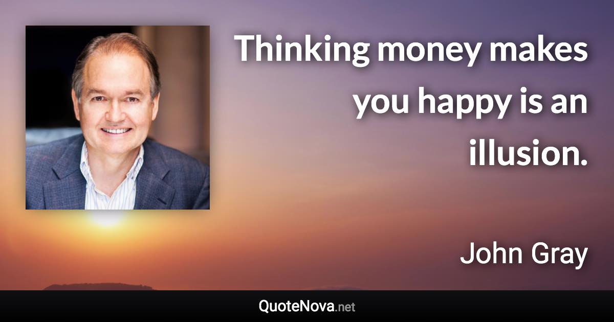 Thinking money makes you happy is an illusion. - John Gray quote