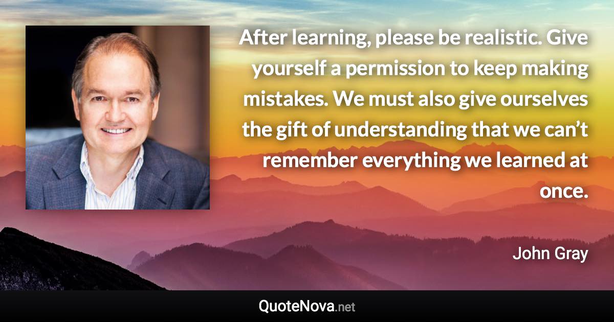 After learning, please be realistic. Give yourself a permission to keep making mistakes. We must also give ourselves the gift of understanding that we can’t remember everything we learned at once. - John Gray quote