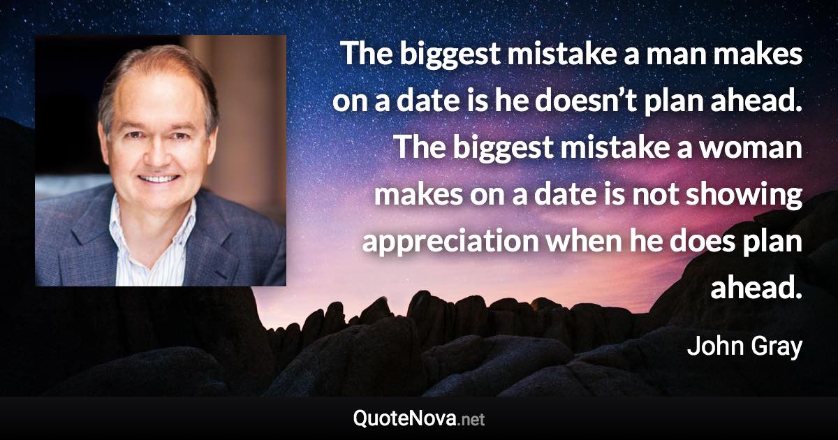 The biggest mistake a man makes on a date is he doesn’t plan ahead. The biggest mistake a woman makes on a date is not showing appreciation when he does plan ahead. - John Gray quote