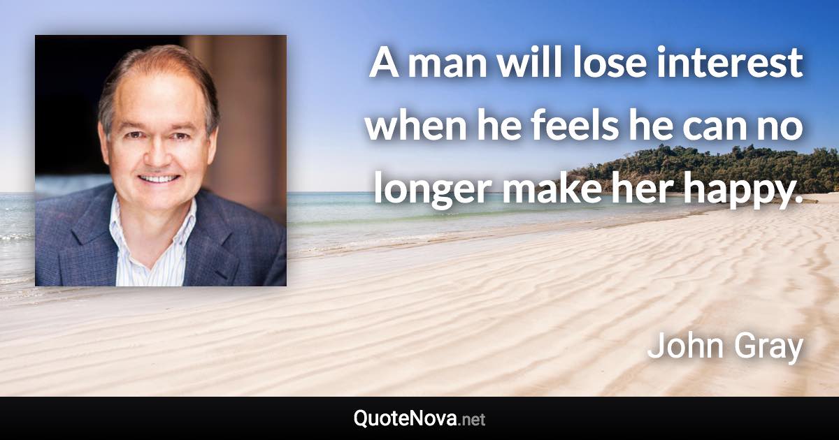 A man will lose interest when he feels he can no longer make her happy. - John Gray quote