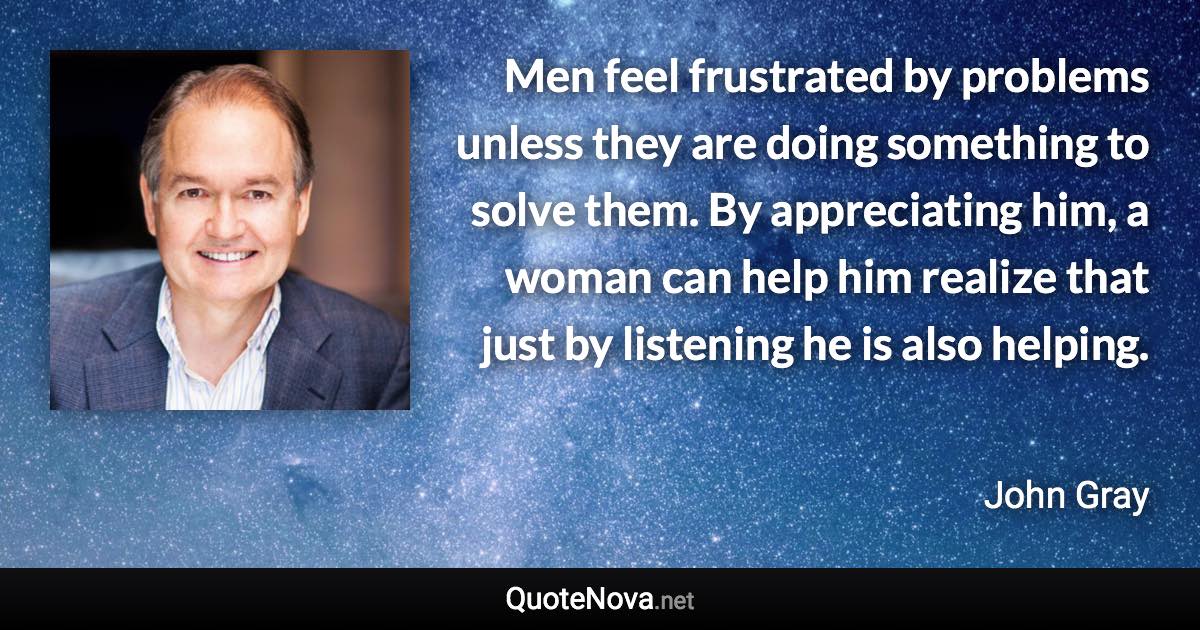 Men feel frustrated by problems unless they are doing something to solve them. By appreciating him, a woman can help him realize that just by listening he is also helping. - John Gray quote