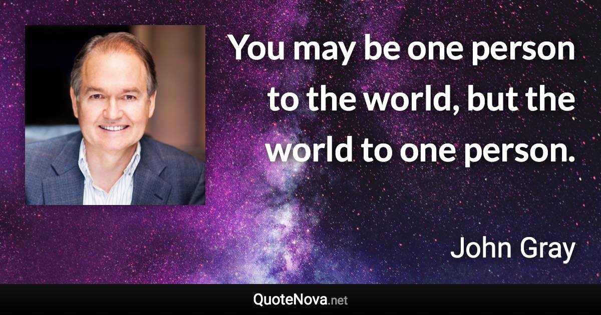 You may be one person to the world, but the world to one person. - John Gray quote