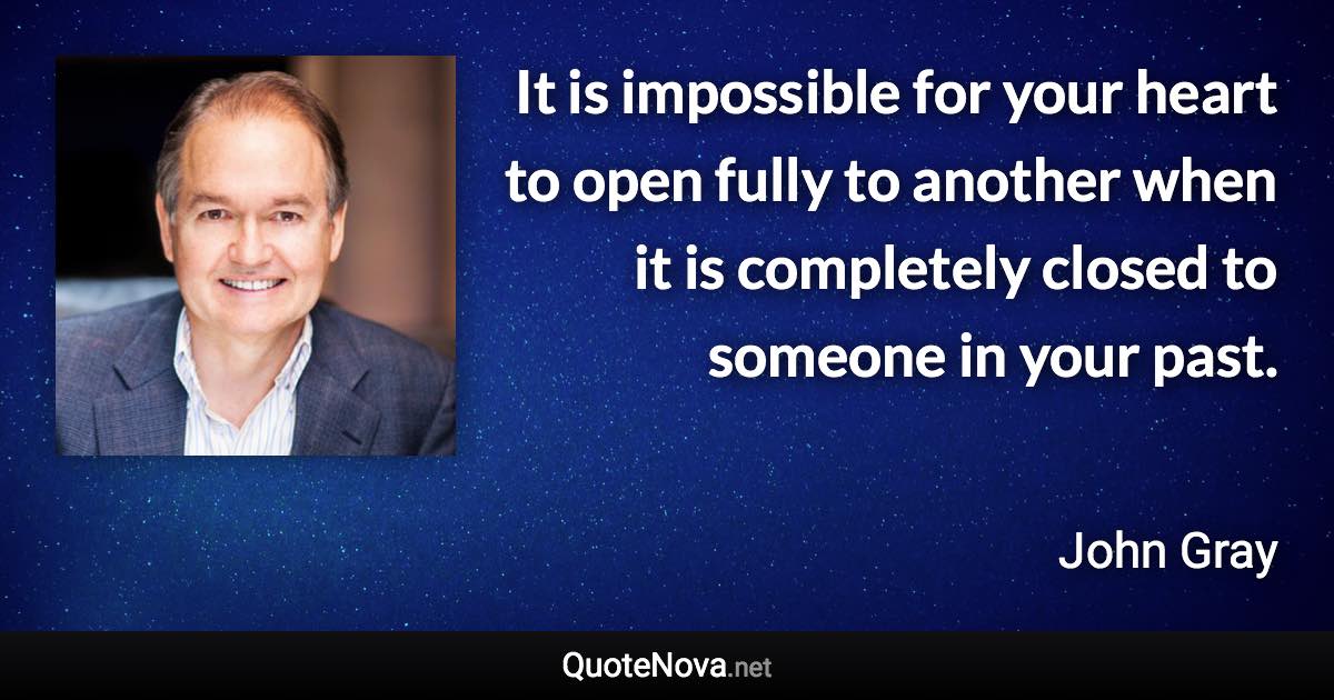 It is impossible for your heart to open fully to another when it is completely closed to someone in your past. - John Gray quote