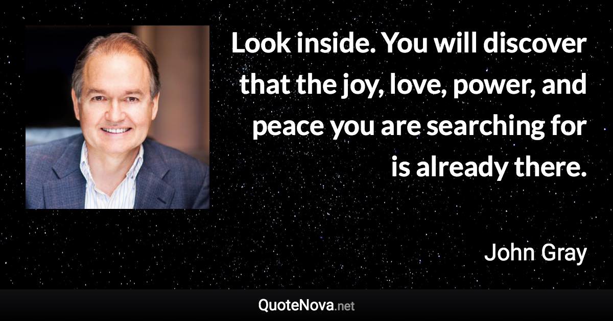 Look inside. You will discover that the joy, love, power, and peace you are searching for is already there. - John Gray quote