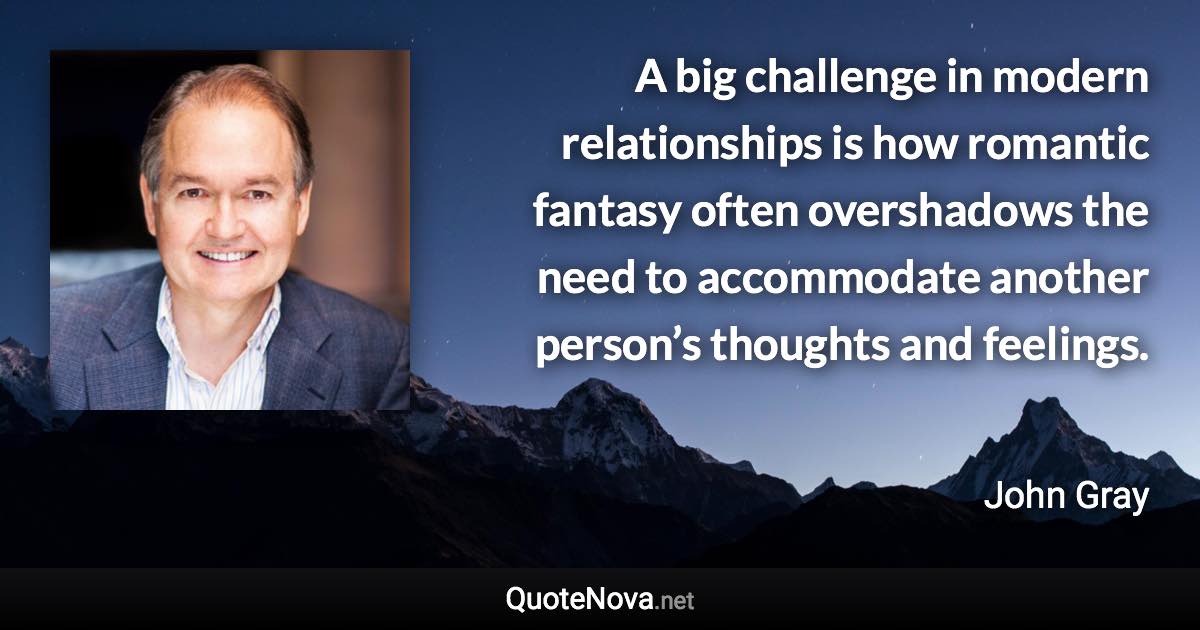 A big challenge in modern relationships is how romantic fantasy often overshadows the need to accommodate another person’s thoughts and feelings. - John Gray quote